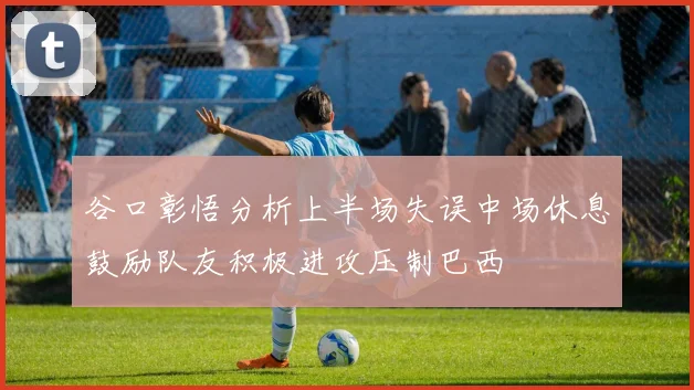 谷口彰悟分析上半场失误中场休息鼓励队友积极进攻压制巴西