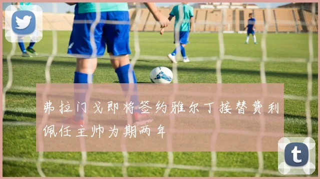 弗拉门戈即将签约雅尔丁接替费利佩任主帅为期两年