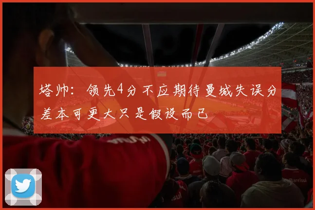 塔帅：领先4分不应期待曼城失误分差本可更大只是假设而已