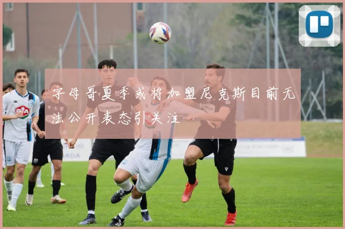 字母哥夏季或将加盟尼克斯目前无法公开表态引关注