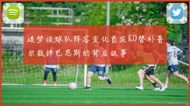追梦谈球队阵容变化首发KD替补普尔裁掉巴恩斯的背后故事