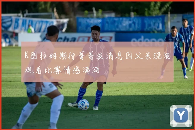 K图拉姆期待哥哥发消息因父亲现场观看比赛情感满满
