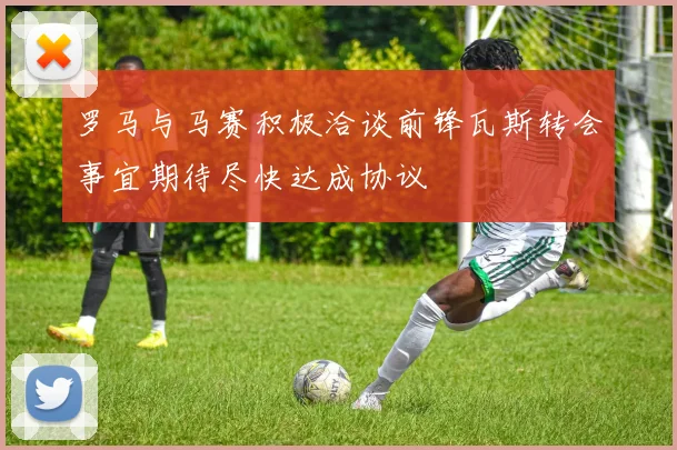 罗马与马赛积极洽谈前锋瓦斯转会事宜期待尽快达成协议