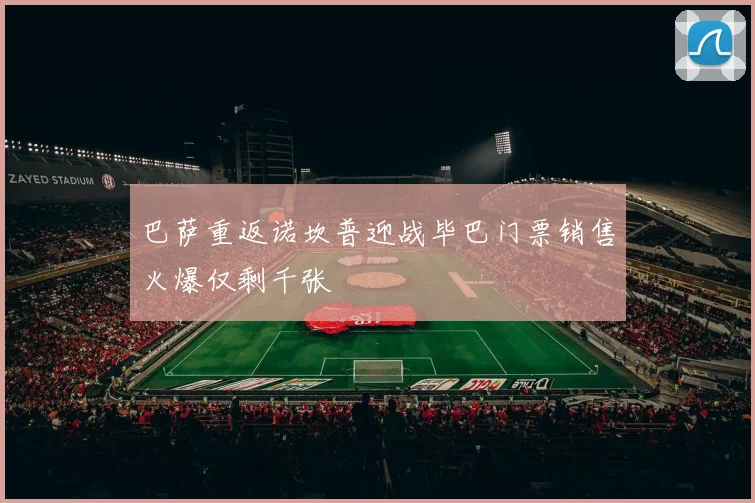 巴萨重返诺坎普迎战毕巴门票销售火爆仅剩千张