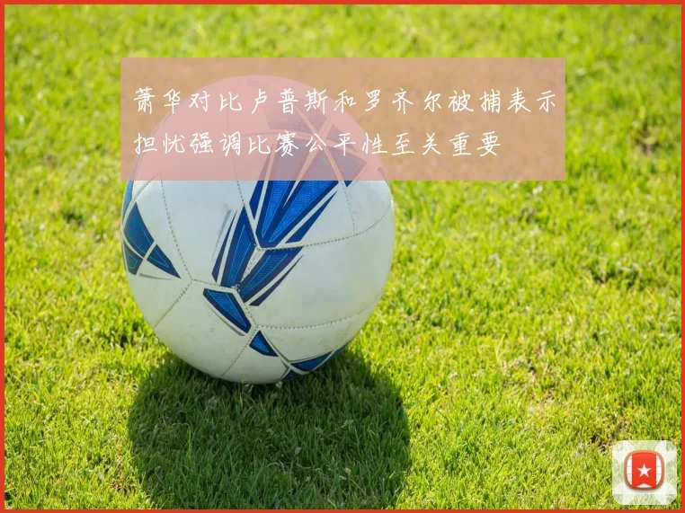 萧华对比卢普斯和罗齐尔被捕表示担忧强调比赛公平性至关重要