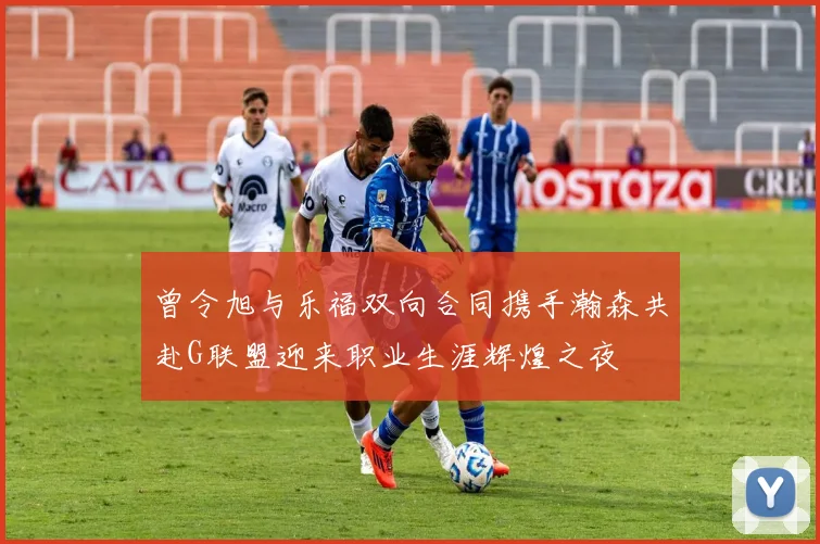 曾令旭与乐福双向合同携手瀚森共赴G联盟迎来职业生涯辉煌之夜