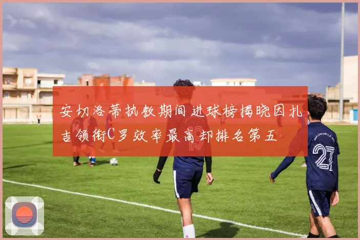 安切洛蒂执教期间进球榜揭晓因扎吉领衔C罗效率最高却排名第五