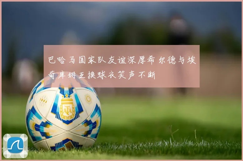 巴哈马国家队友谊深厚希尔德与埃奇库姆互换球衣笑声不断