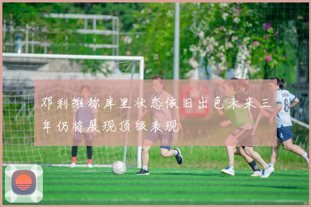 邓利维称库里状态依旧出色未来三年仍将展现顶级表现