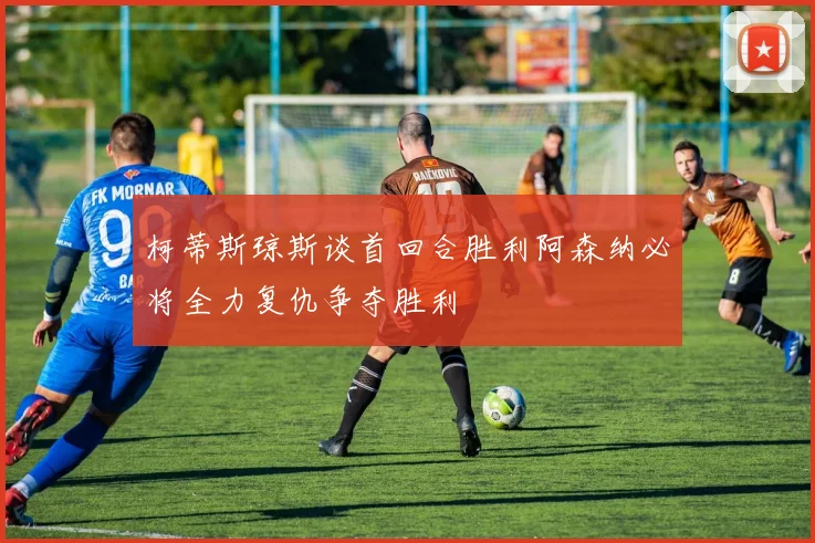 柯蒂斯琼斯谈首回合胜利阿森纳必将全力复仇争夺胜利