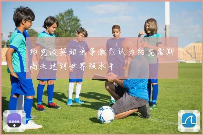 约克谈英超竞争激烈认为约克雷斯尚未达到世界级水平