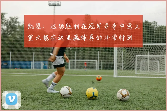 凯恩：这场胜利在冠军争夺中意义重大能在这里赢球真的非常特别