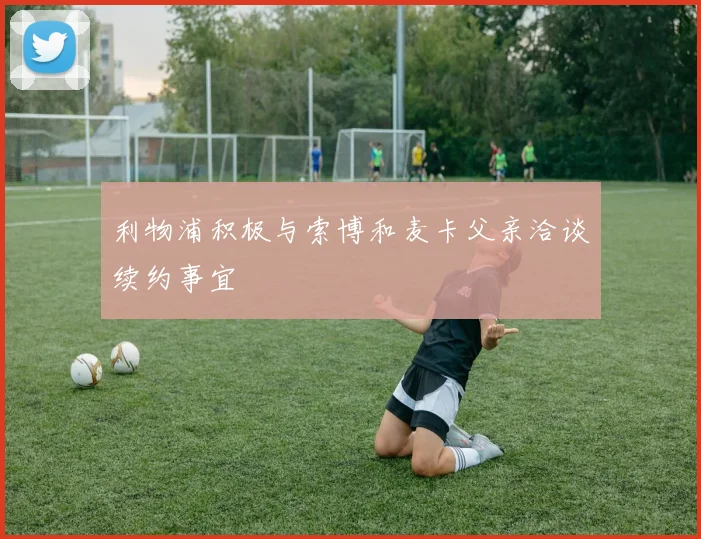 利物浦积极与索博和麦卡父亲洽谈续约事宜