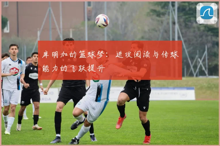 库明加的篮球梦：进攻阅读与传球能力的飞跃提升