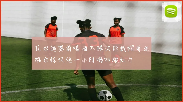 瓦尔迪赛前喝酒不睡仍能戴帽奇尔维尔惊叹他一小时喝四罐红牛