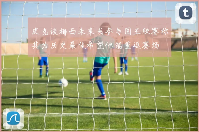 皮克谈梅西未来或参与国王联赛称其为历史最佳希望他能重返赛场