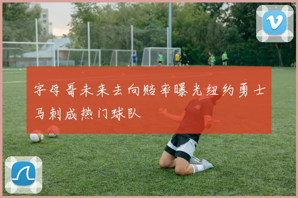字母哥未来去向赔率曝光纽约勇士马刺成热门球队